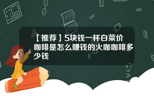 【推荐】5块钱一杯白菜价咖啡是怎么赚钱的火咖咖啡多少钱