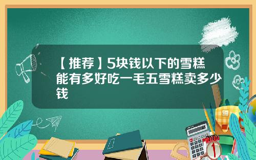 【推荐】5块钱以下的雪糕能有多好吃一毛五雪糕卖多少钱