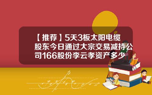【推荐】5天3板太阳电缆股东今日通过大宗交易减持公司166股份李云孝资产多少
