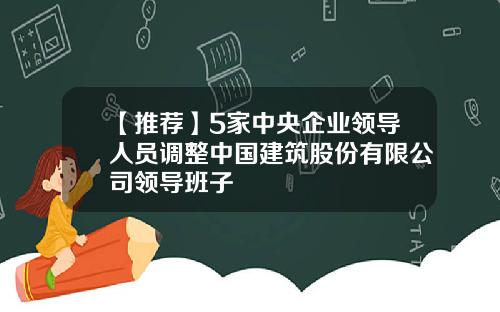 【推荐】5家中央企业领导人员调整中国建筑股份有限公司领导班子