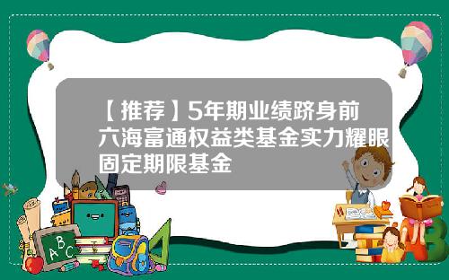 【推荐】5年期业绩跻身前六海富通权益类基金实力耀眼固定期限基金