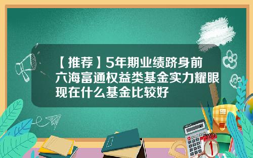 【推荐】5年期业绩跻身前六海富通权益类基金实力耀眼现在什么基金比较好