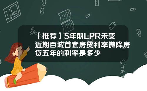 【推荐】5年期LPR未变近期百城首套房贷利率微降房贷五年的利率是多少