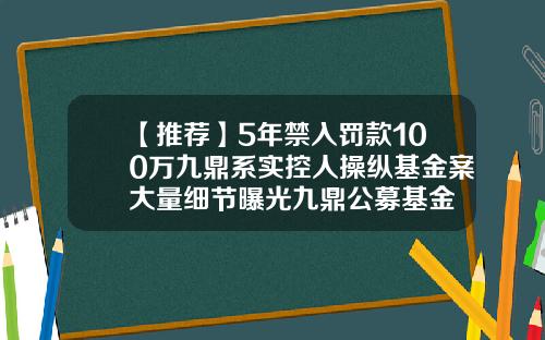 【推荐】5年禁入罚款100万九鼎系实控人操纵基金案大量细节曝光九鼎公募基金