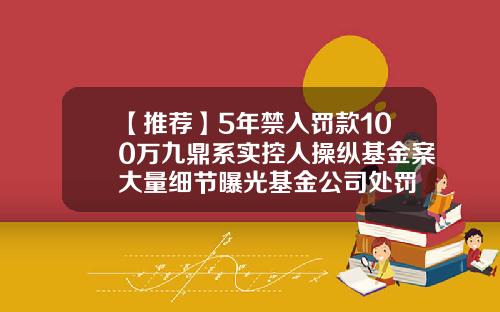 【推荐】5年禁入罚款100万九鼎系实控人操纵基金案大量细节曝光基金公司处罚