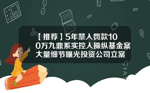 【推荐】5年禁入罚款100万九鼎系实控人操纵基金案大量细节曝光投资公司立案