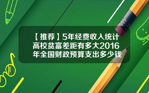 【推荐】5年经费收入统计高校贫富差距有多大2016年全国财政预算支出多少钱