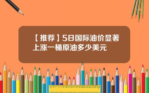 【推荐】5日国际油价显著上涨一桶原油多少美元