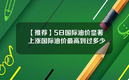 【推荐】5日国际油价显著上涨国际油价最高到过多少
