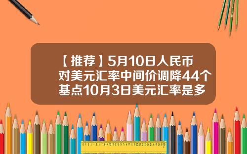 【推荐】5月10日人民币对美元汇率中间价调降44个基点10月3日美元汇率是多少