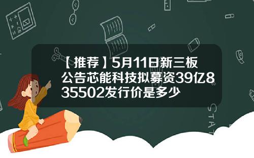 【推荐】5月11日新三板公告芯能科技拟募资39亿835502发行价是多少