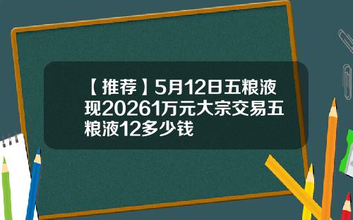 【推荐】5月12日五粮液现20261万元大宗交易五粮液12多少钱