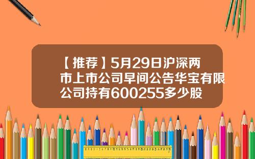 【推荐】5月29日沪深两市上市公司早间公告华宝有限公司持有600255多少股