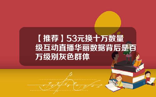 【推荐】53元换十万数量级互动直播华丽数据背后是百万级别灰色群体