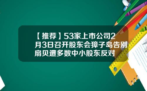【推荐】53家上市公司2月3日召开股东会獐子岛告别扇贝遭多数中小股东反对