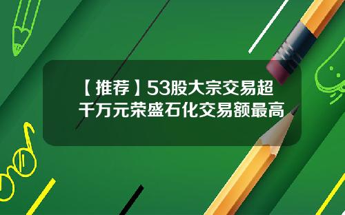 【推荐】53股大宗交易超千万元荣盛石化交易额最高