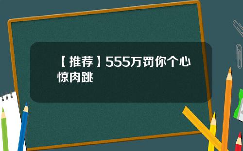【推荐】555万罚你个心惊肉跳
