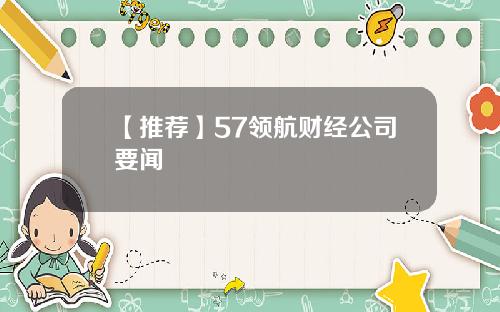 【推荐】57领航财经公司要闻