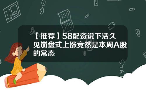 【推荐】58配资说下活久见崩盘式上涨竟然是本周A股的常态