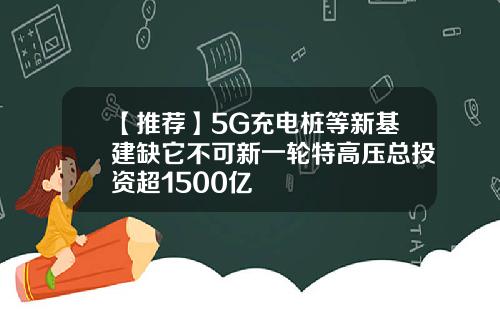 【推荐】5G充电桩等新基建缺它不可新一轮特高压总投资超1500亿