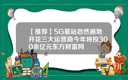 【推荐】5G基站忽然遍地开花三大运营商今年将投300余亿元东方财富网