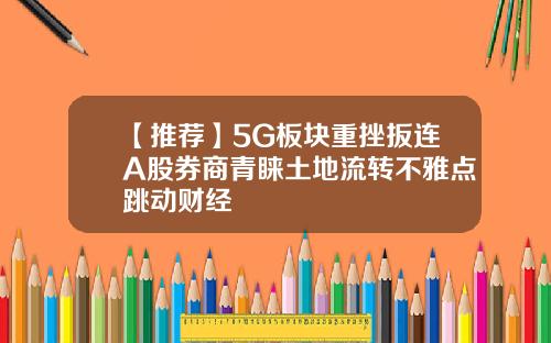 【推荐】5G板块重挫扳连A股券商青睐土地流转不雅点跳动财经