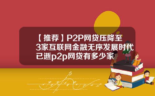 【推荐】P2P网贷压降至3家互联网金融无序发展时代已逝p2p网贷有多少家