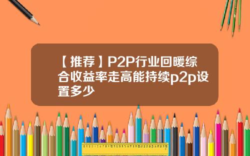 【推荐】P2P行业回暖综合收益率走高能持续p2p设置多少