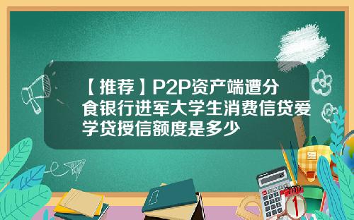 【推荐】P2P资产端遭分食银行进军大学生消费信贷爱学贷授信额度是多少