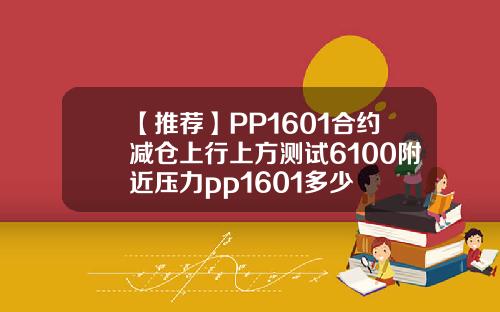【推荐】PP1601合约减仓上行上方测试6100附近压力pp1601多少