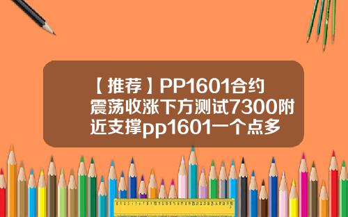 【推荐】PP1601合约震荡收涨下方测试7300附近支撑pp1601一个点多少钱