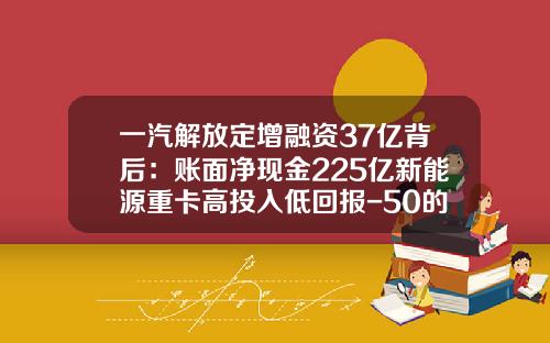 一汽解放定增融资37亿背后：账面净现金225亿新能源重卡高投入低回报-50的车融资可以融到多少钱【新闻】.