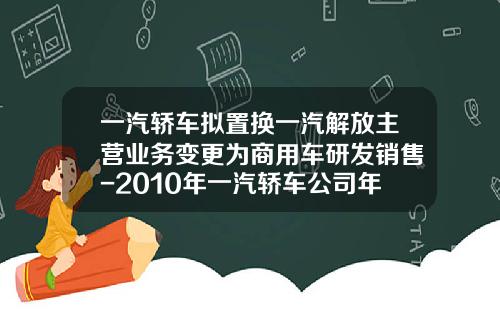 一汽轿车拟置换一汽解放主营业务变更为商用车研发销售-2010年一汽轿车公司年度报告【新闻】.