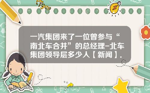一汽集团来了一位曾参与“南北车合并”的总经理-北车集团领导层多少人【新闻】.