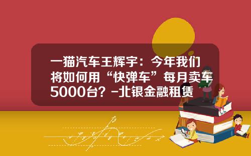 一猫汽车王辉宇：今年我们将如何用“快弹车”每月卖车5000台？-北银金融租赁公司【新闻】.