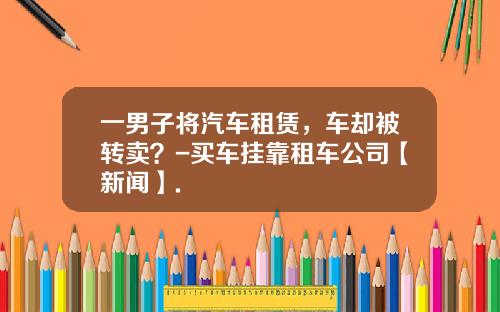 一男子将汽车租赁，车却被转卖？-买车挂靠租车公司【新闻】.