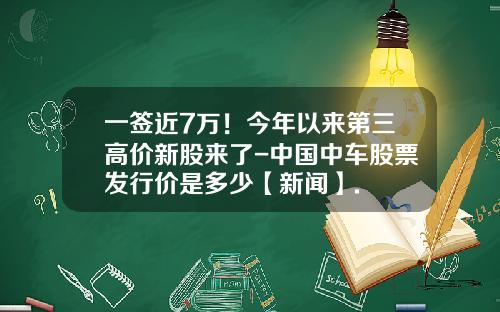一签近7万！今年以来第三高价新股来了-中国中车股票发行价是多少【新闻】.