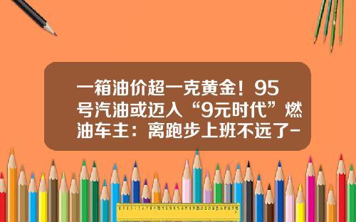一箱油价超一克黄金！95号汽油或迈入“9元时代”燃油车主：离跑步上班不远了-燃油美桶是多少升【新闻】.