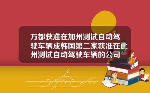 万都获准在加州测试自动驾驶车辆成韩国第二家获准在此州测试自动驾驶车辆的公司