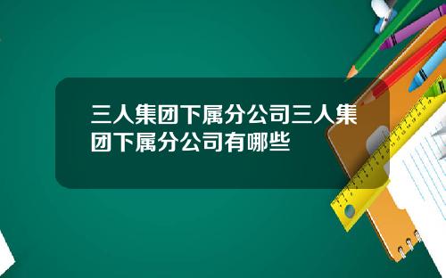 三人集团下属分公司三人集团下属分公司有哪些