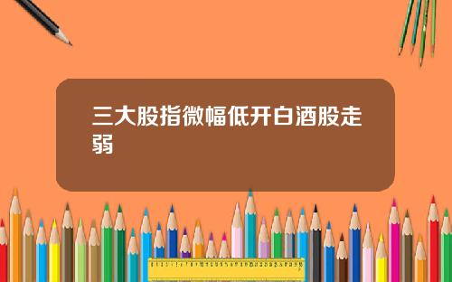 三大股指微幅低开白酒股走弱