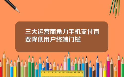 三大运营商角力手机支付首要降低用户终端门槛