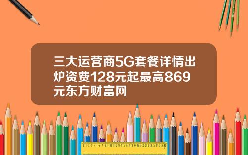 三大运营商5G套餐详情出炉资费128元起最高869元东方财富网