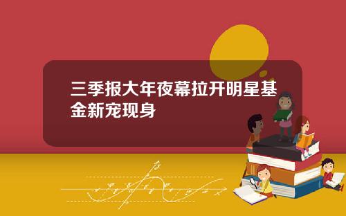 三季报大年夜幕拉开明星基金新宠现身