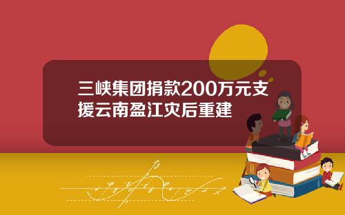 三峡集团捐款200万元支援云南盈江灾后重建
