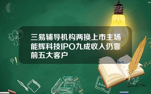 三易辅导机构两换上市主场能辉科技IPO九成收入仍靠前五大客户