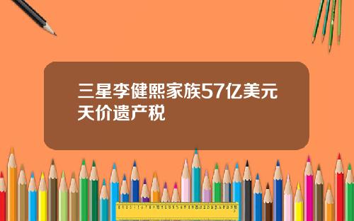 三星李健熙家族57亿美元天价遗产税