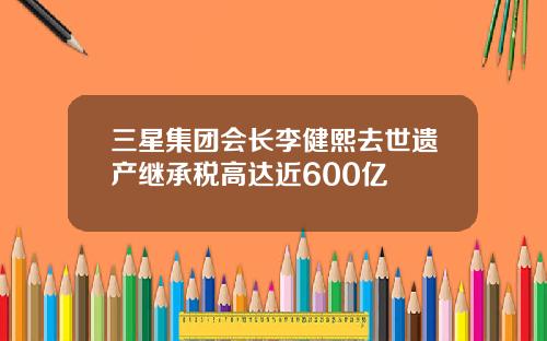 三星集团会长李健熙去世遗产继承税高达近600亿