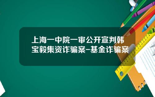 上海一中院一审公开宣判韩宝毅集资诈骗案-基金诈骗案