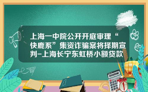上海一中院公开开庭审理“快鹿系”集资诈骗案将择期宣判-上海长宁东虹桥小额贷款有限公司